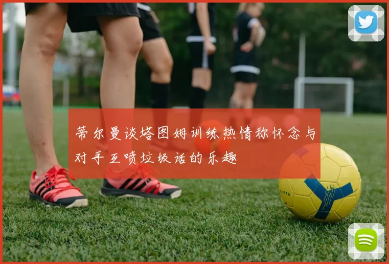 蒂尔曼谈塔图姆训练热情称怀念与对手互喷垃圾话的乐趣