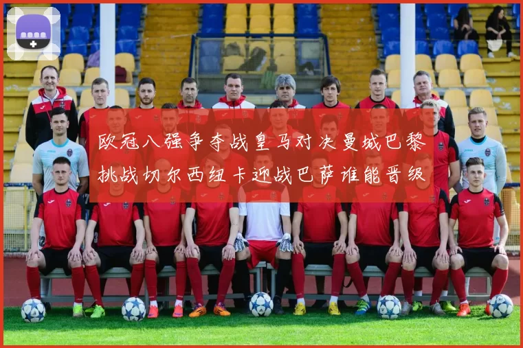 欧冠八强争夺战皇马对决曼城巴黎挑战切尔西纽卡迎战巴萨谁能晋级