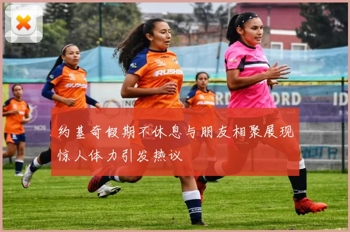 约基奇假期不休息与朋友相聚展现惊人体力引发热议