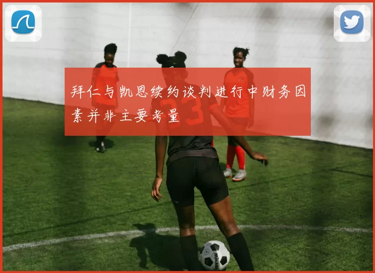 拜仁与凯恩续约谈判进行中财务因素并非主要考量