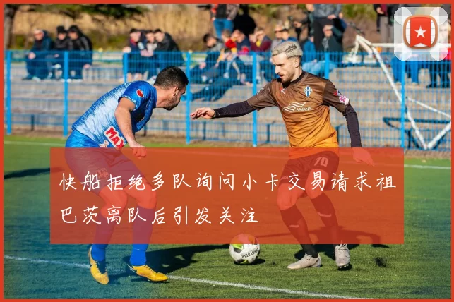快船拒绝多队询问小卡交易请求祖巴茨离队后引发关注