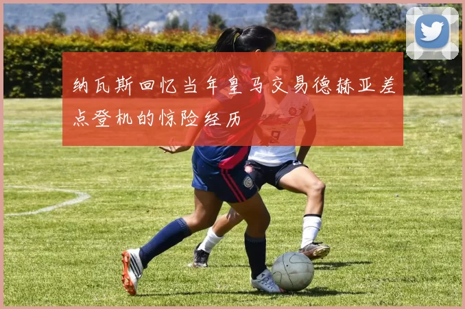 纳瓦斯回忆当年皇马交易德赫亚差点登机的惊险经历