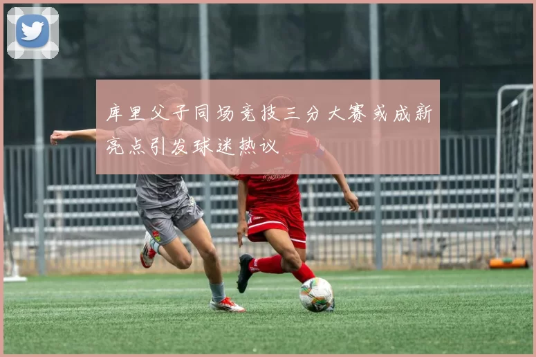 库里父子同场竞技三分大赛或成新亮点引发球迷热议