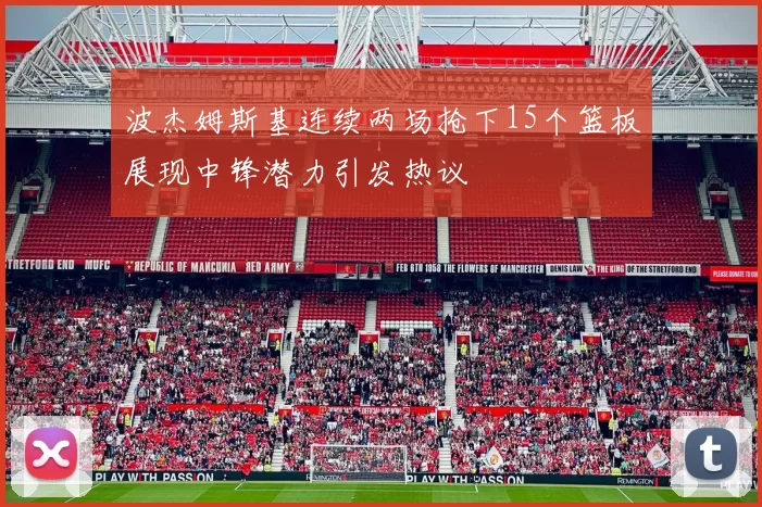 波杰姆斯基连续两场抢下15个篮板展现中锋潜力引发热议