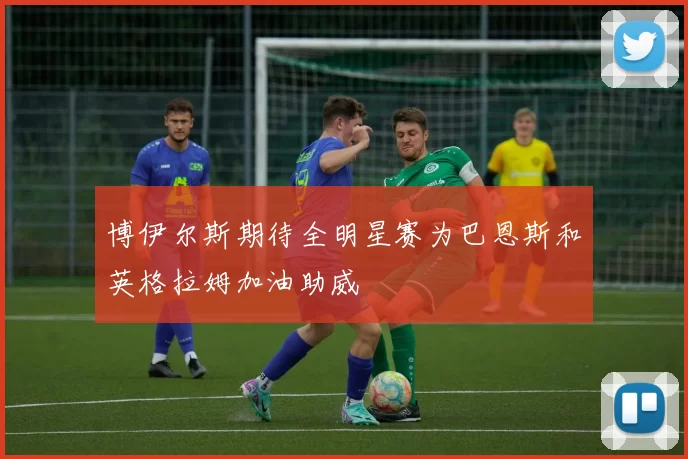 博伊尔斯期待全明星赛为巴恩斯和英格拉姆加油助威