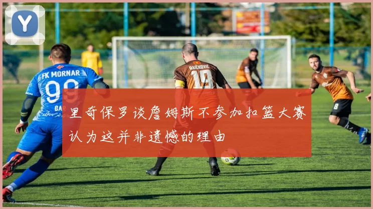 里奇保罗谈詹姆斯不参加扣篮大赛认为这并非遗憾的理由