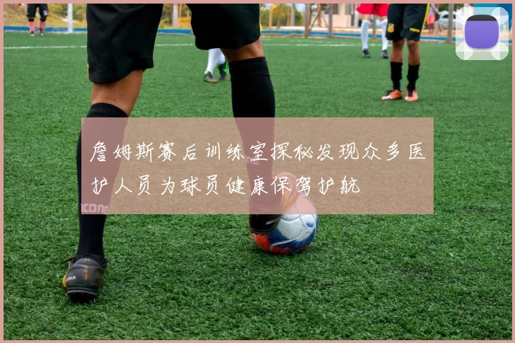 詹姆斯赛后训练室探秘发现众多医护人员为球员健康保驾护航