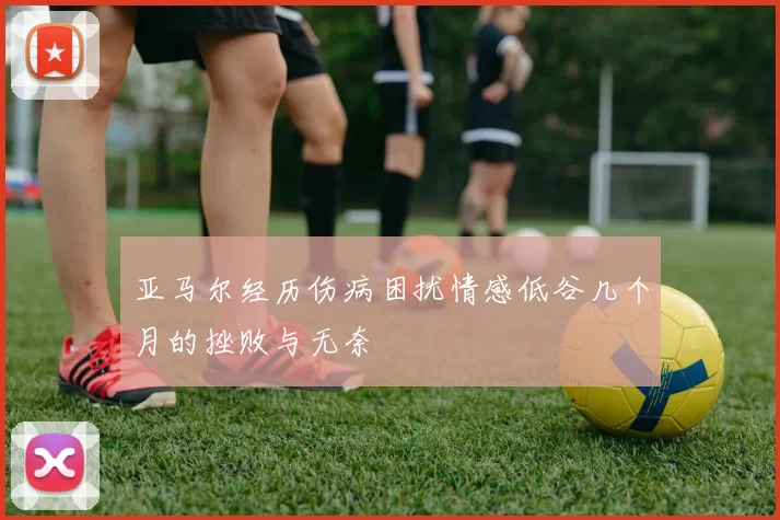 亚马尔经历伤病困扰情感低谷几个月的挫败与无奈