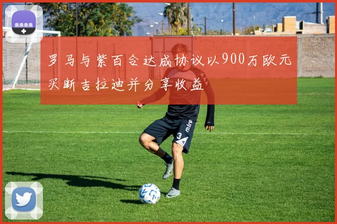 罗马与紫百合达成协议以900万欧元买断吉拉迪并分享收益