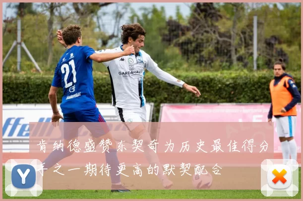 肯纳德盛赞东契奇为历史最佳得分手之一期待更高的默契配合