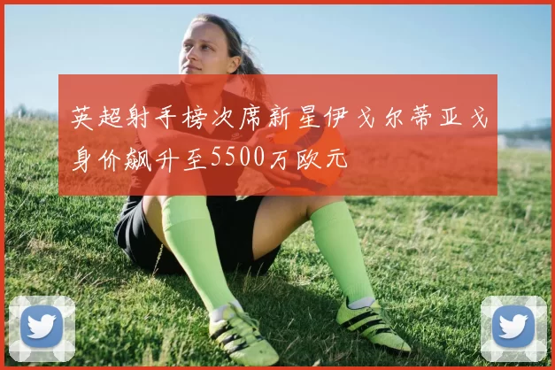 英超射手榜次席新星伊戈尔蒂亚戈身价飙升至5500万欧元