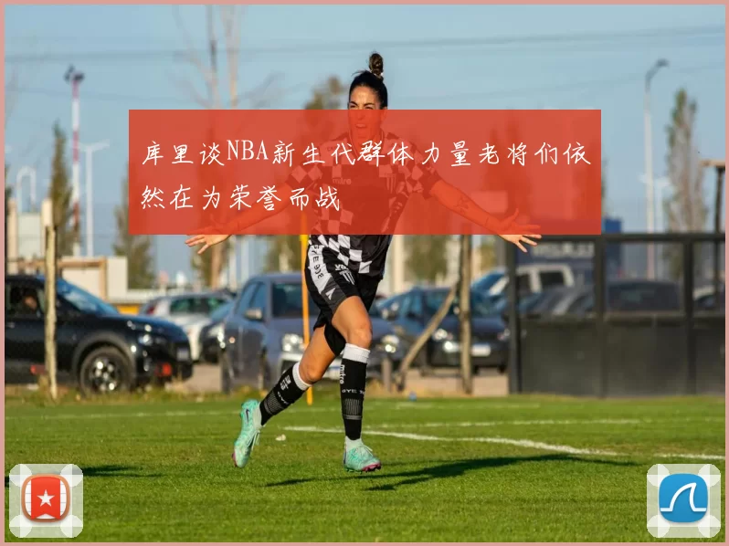 库里谈NBA新生代群体力量老将们依然在为荣誉而战