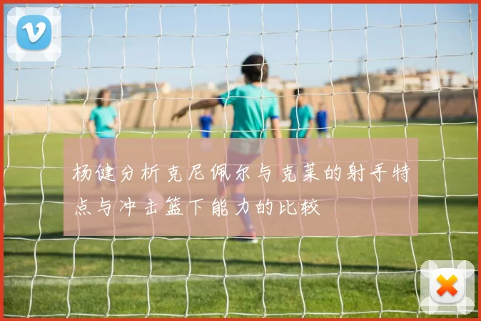 杨健分析克尼佩尔与克莱的射手特点与冲击篮下能力的比较