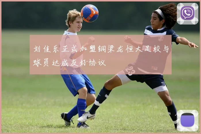 刘佳乐正式加盟铜梁龙恒大足校与球员达成友好协议
