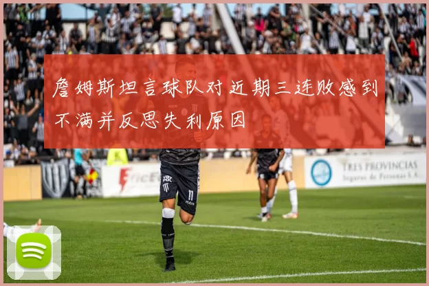 詹姆斯坦言球队对近期三连败感到不满并反思失利原因
