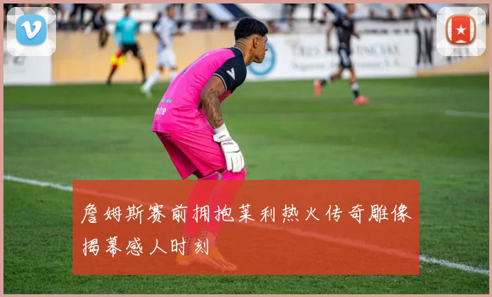 詹姆斯赛前拥抱莱利热火传奇雕像揭幕感人时刻