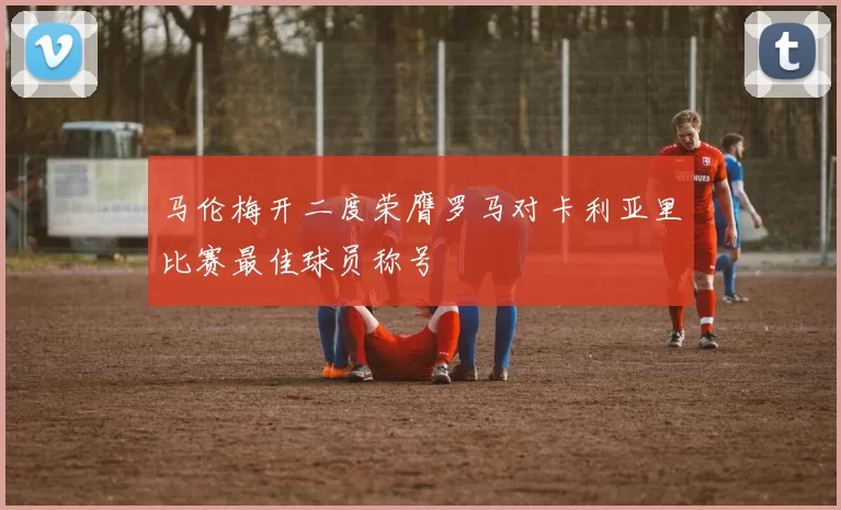 马伦梅开二度荣膺罗马对卡利亚里比赛最佳球员称号